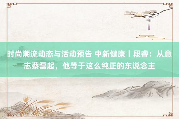 时尚潮流动态与活动预告 中新健康丨段睿：从意志蔡磊起，他等于这么纯正的东说念主