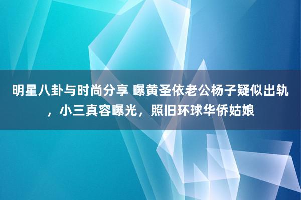 明星八卦与时尚分享 曝黄圣依老公杨子疑似出轨，小三真容曝光，照旧环球华侨姑娘