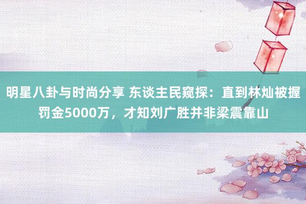 明星八卦与时尚分享 东谈主民窥探：直到林灿被握罚金5000万，才知刘广胜并非梁震靠山