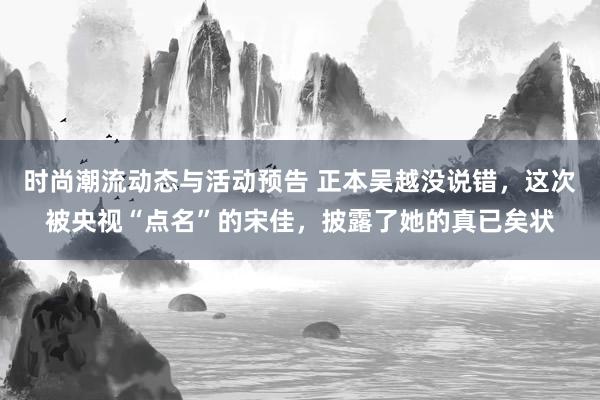 时尚潮流动态与活动预告 正本吴越没说错，这次被央视“点名”的宋佳，披露了她的真已矣状