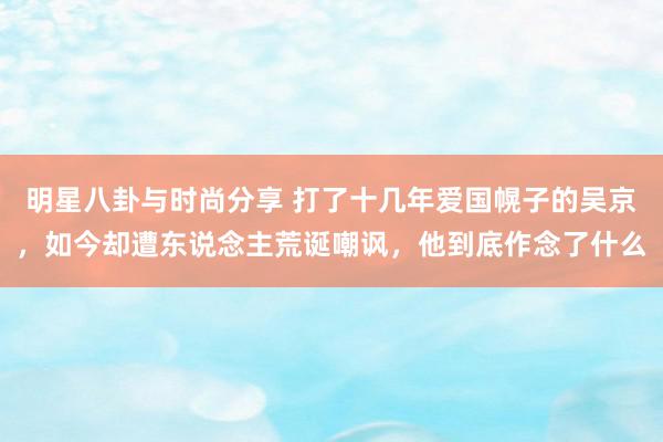 明星八卦与时尚分享 打了十几年爱国幌子的吴京，如今却遭东说念主荒诞嘲讽，他到底作念了什么