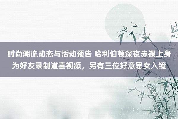 时尚潮流动态与活动预告 哈利伯顿深夜赤裸上身为好友录制道喜视频，另有三位好意思女入镜