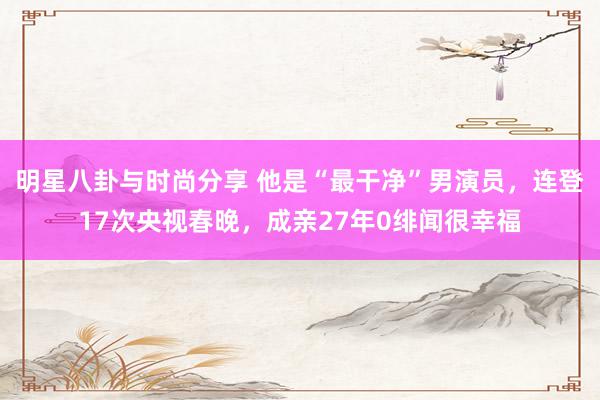 明星八卦与时尚分享 他是“最干净”男演员，连登17次央视春晚，成亲27年0绯闻很幸福