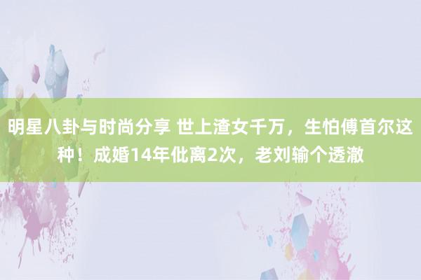 明星八卦与时尚分享 世上渣女千万，生怕傅首尔这种！成婚14年仳离2次，老刘输个透澈