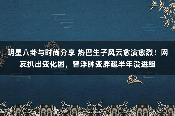 明星八卦与时尚分享 热巴生子风云愈演愈烈！网友扒出变化图，曾浮肿变胖超半年没进组