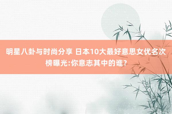 明星八卦与时尚分享 日本10大最好意思女优名次榜曝光:你意志其中的谁？