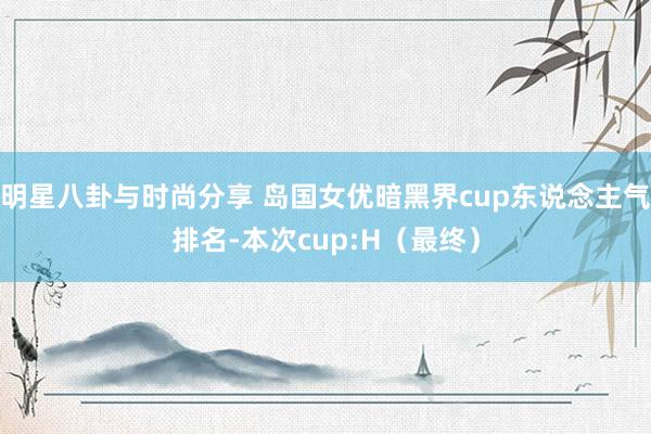 明星八卦与时尚分享 岛国女优暗黑界cup东说念主气排名-本次cup:H（最终）