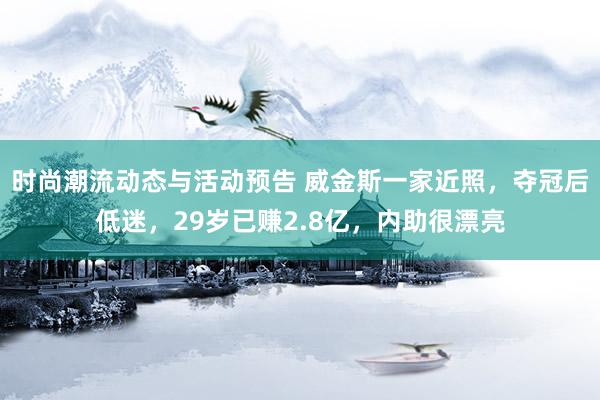 时尚潮流动态与活动预告 威金斯一家近照，夺冠后低迷，29岁已赚2.8亿，内助很漂亮