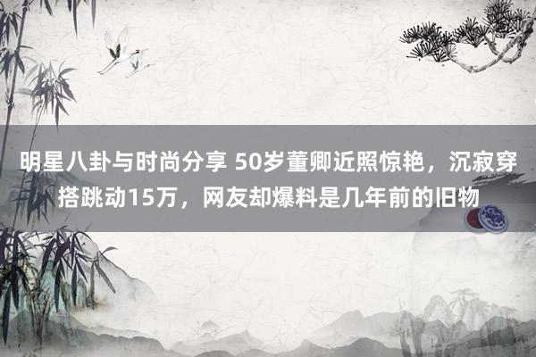 明星八卦与时尚分享 50岁董卿近照惊艳，沉寂穿搭跳动15万，网友却爆料是几年前的旧物