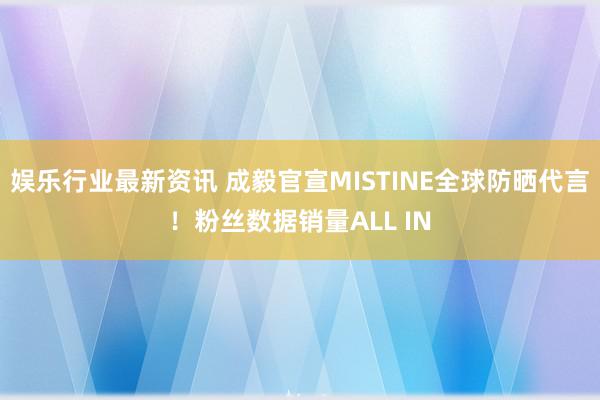 娱乐行业最新资讯 成毅官宣MISTINE全球防晒代言！粉丝数据销量ALL IN