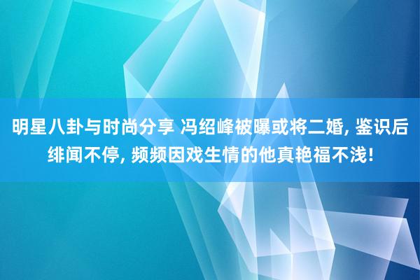 明星八卦与时尚分享 冯绍峰被曝或将二婚, 鉴识后绯闻不停, 频频因戏生情的他真艳福不浅!