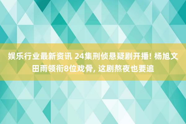 娱乐行业最新资讯 24集刑侦悬疑剧开播! 杨旭文田雨领衔8位戏骨, 这剧熬夜也要追