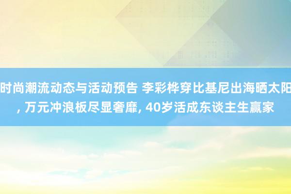 时尚潮流动态与活动预告 李彩桦穿比基尼出海晒太阳, 万元冲浪板尽显奢靡, 40岁活成东谈主生赢家