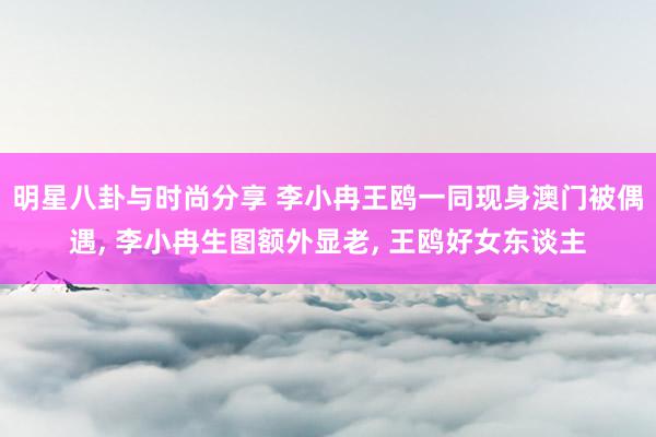 明星八卦与时尚分享 李小冉王鸥一同现身澳门被偶遇, 李小冉生图额外显老, 王鸥好女东谈主