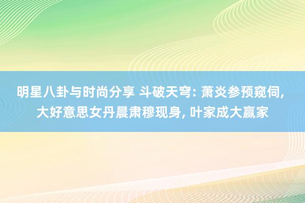 明星八卦与时尚分享 斗破天穹: 萧炎参预窥伺, 大好意思女丹晨肃穆现身, 叶家成大赢家