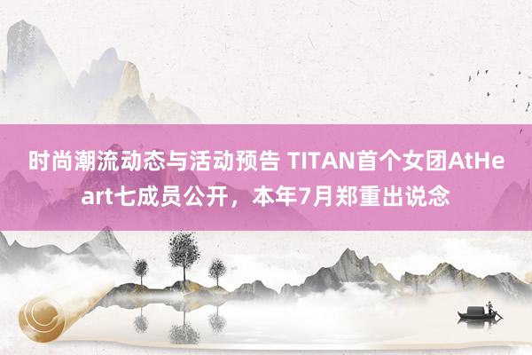 时尚潮流动态与活动预告 TITAN首个女团AtHeart七成员公开，本年7月郑重出说念