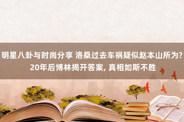 明星八卦与时尚分享 洛桑过去车祸疑似赵本山所为? 20年后博林揭开答案, 真相如斯不胜