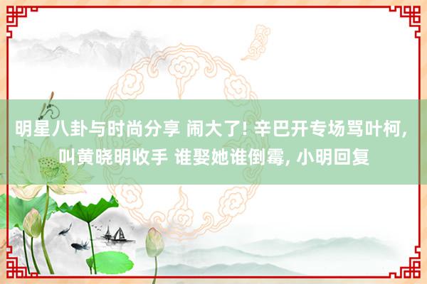 明星八卦与时尚分享 闹大了! 辛巴开专场骂叶柯, 叫黄晓明收手 谁娶她谁倒霉, 小明回复