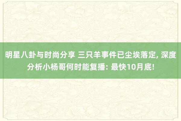 明星八卦与时尚分享 三只羊事件已尘埃落定, 深度分析小杨哥何时能复播: 最快10月底!