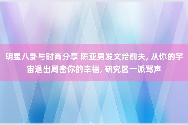 明星八卦与时尚分享 陈亚男发文给前夫, 从你的宇宙退出周密你的幸福, 研究区一派骂声