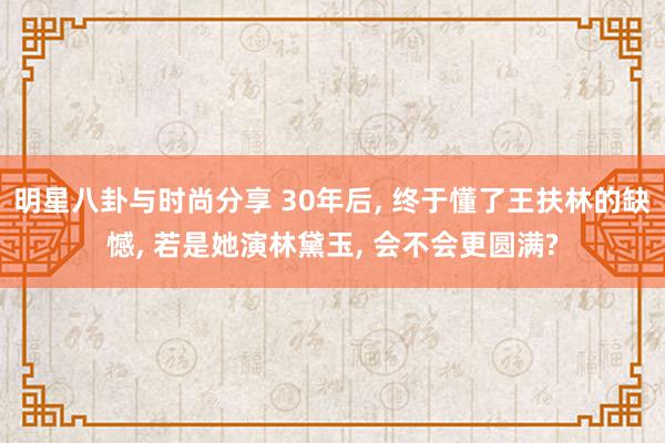 明星八卦与时尚分享 30年后, 终于懂了王扶林的缺憾, 若是她演林黛玉, 会不会更圆满?