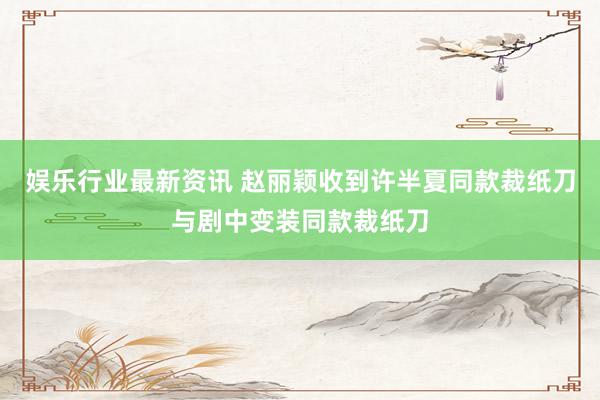 娱乐行业最新资讯 赵丽颖收到许半夏同款裁纸刀与剧中变装同款裁纸刀