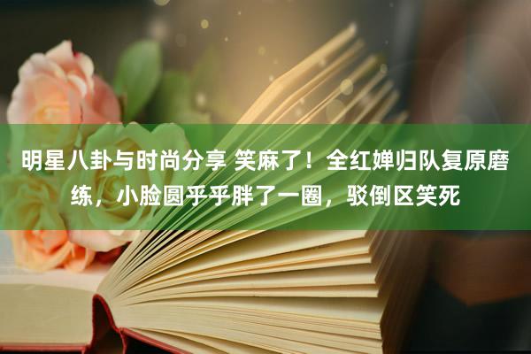 明星八卦与时尚分享 笑麻了！全红婵归队复原磨练，小脸圆乎乎胖了一圈，驳倒区笑死