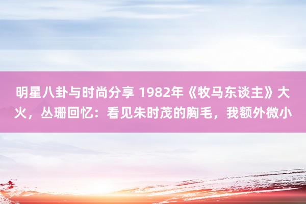 明星八卦与时尚分享 1982年《牧马东谈主》大火，丛珊回忆：看见朱时茂的胸毛，我额外微小