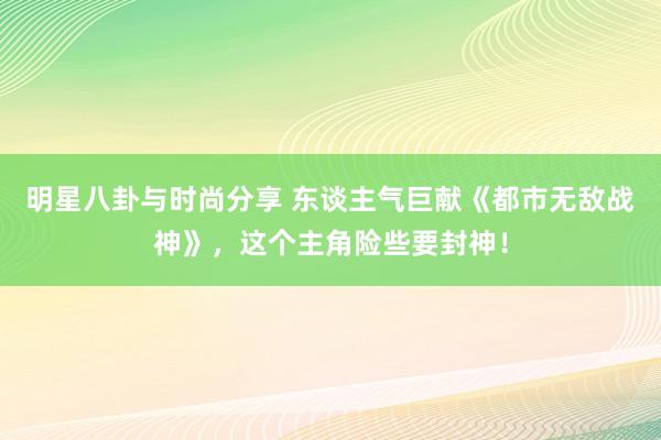 明星八卦与时尚分享 东谈主气巨献《都市无敌战神》，这个主角险些要封神！