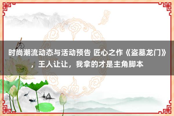 时尚潮流动态与活动预告 匠心之作《盗墓龙门》，王人让让，我拿的才是主角脚本