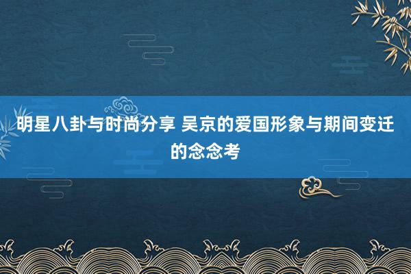 明星八卦与时尚分享 吴京的爱国形象与期间变迁的念念考