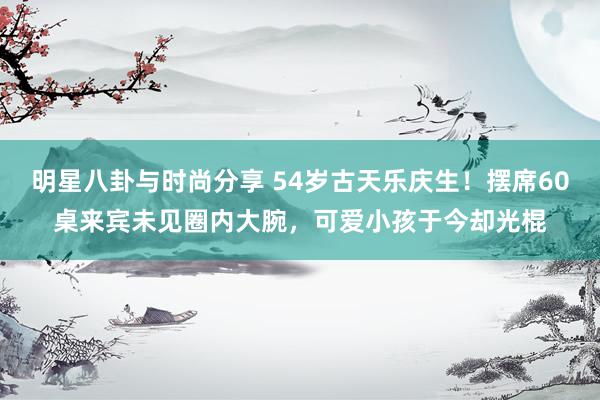 明星八卦与时尚分享 54岁古天乐庆生！摆席60桌来宾未见圈内大腕，可爱小孩于今却光棍