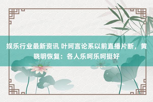 娱乐行业最新资讯 叶珂言论系以前直播片断，黄晓明恢复：各人乐呵乐呵挺好