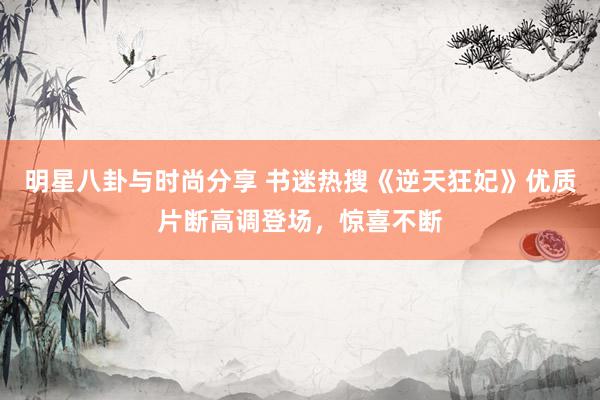 明星八卦与时尚分享 书迷热搜《逆天狂妃》优质片断高调登场，惊喜不断