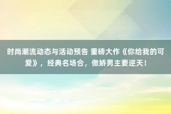 时尚潮流动态与活动预告 重磅大作《你给我的可爱》，经典名场合，傲娇男主要逆天！