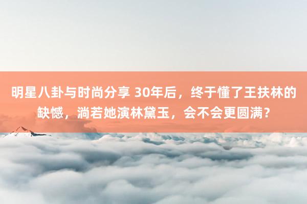 明星八卦与时尚分享 30年后，终于懂了王扶林的缺憾，淌若她演林黛玉，会不会更圆满？