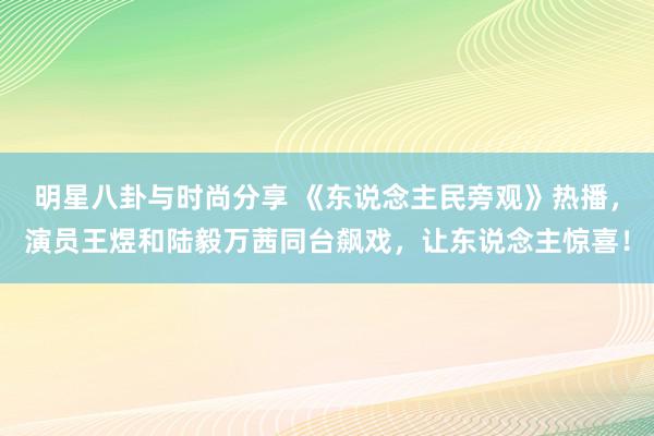 明星八卦与时尚分享 《东说念主民旁观》热播，演员王煜和陆毅万茜同台飙戏，让东说念主惊喜！