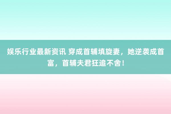 娱乐行业最新资讯 穿成首辅填旋妻，她逆袭成首富，首辅夫君狂追不舍！