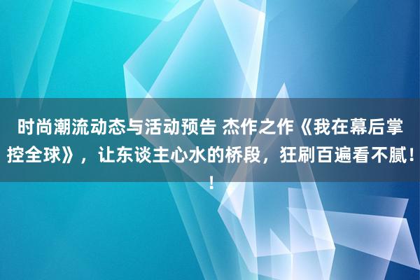 时尚潮流动态与活动预告 杰作之作《我在幕后掌控全球》，让东谈主心水的桥段，狂刷百遍看不腻！