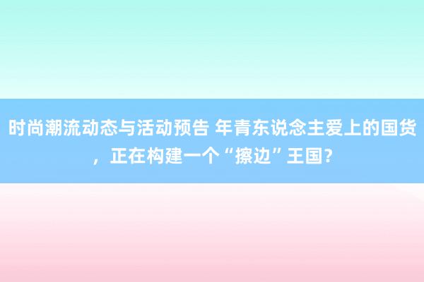 时尚潮流动态与活动预告 年青东说念主爱上的国货，正在构建一个“擦边”王国？