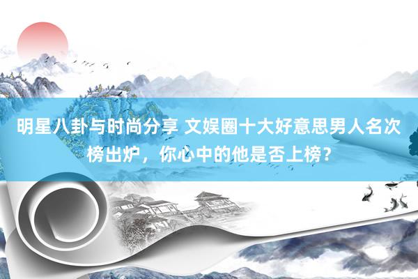 明星八卦与时尚分享 文娱圈十大好意思男人名次榜出炉，你心中的他是否上榜？