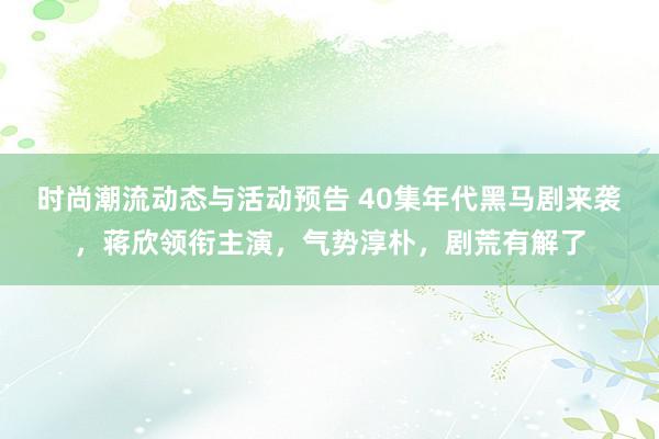 时尚潮流动态与活动预告 40集年代黑马剧来袭，蒋欣领衔主演，气势淳朴，剧荒有解了