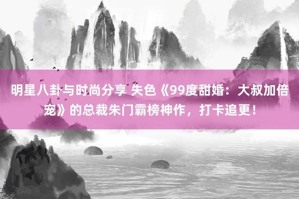 明星八卦与时尚分享 失色《99度甜婚：大叔加倍宠》的总裁朱门霸榜神作，打卡追更！