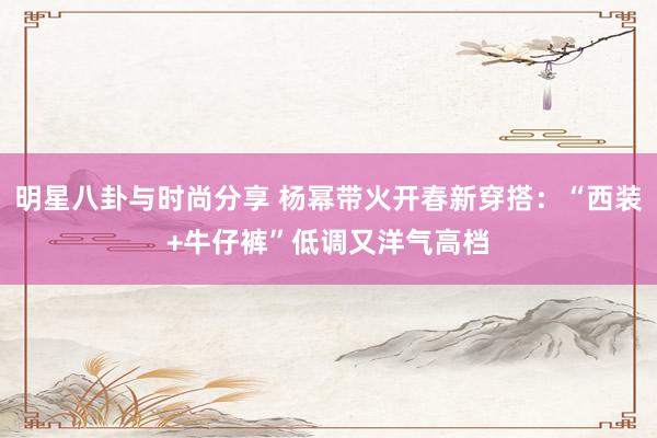 明星八卦与时尚分享 杨幂带火开春新穿搭：“西装+牛仔裤”低调又洋气高档