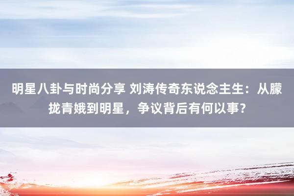 明星八卦与时尚分享 刘涛传奇东说念主生：从朦拢青娥到明星，争议背后有何以事？