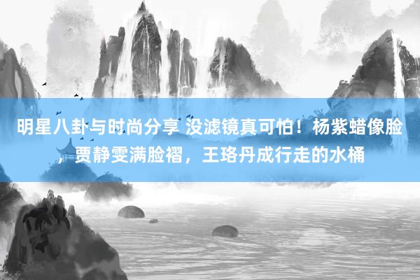 明星八卦与时尚分享 没滤镜真可怕！杨紫蜡像脸，贾静雯满脸褶，王珞丹成行走的水桶