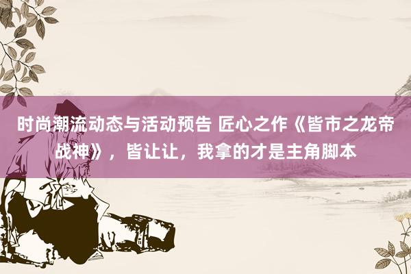 时尚潮流动态与活动预告 匠心之作《皆市之龙帝战神》，皆让让，我拿的才是主角脚本