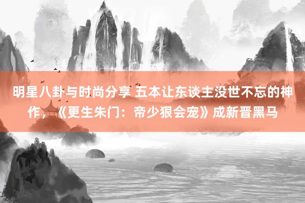 明星八卦与时尚分享 五本让东谈主没世不忘的神作，《更生朱门：帝少狠会宠》成新晋黑马