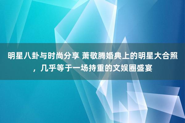 明星八卦与时尚分享 萧敬腾婚典上的明星大合照，几乎等于一场持重的文娱圈盛宴