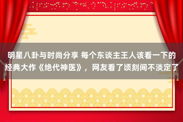 明星八卦与时尚分享 每个东谈主王人该看一下的经典大作《绝代神医》，网友看了顷刻间不淡定了